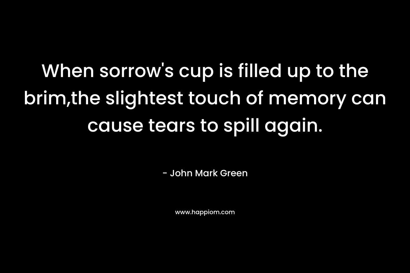 When sorrow’s cup is filled up to the brim,the slightest touch of memory can cause tears to spill again. – John Mark Green