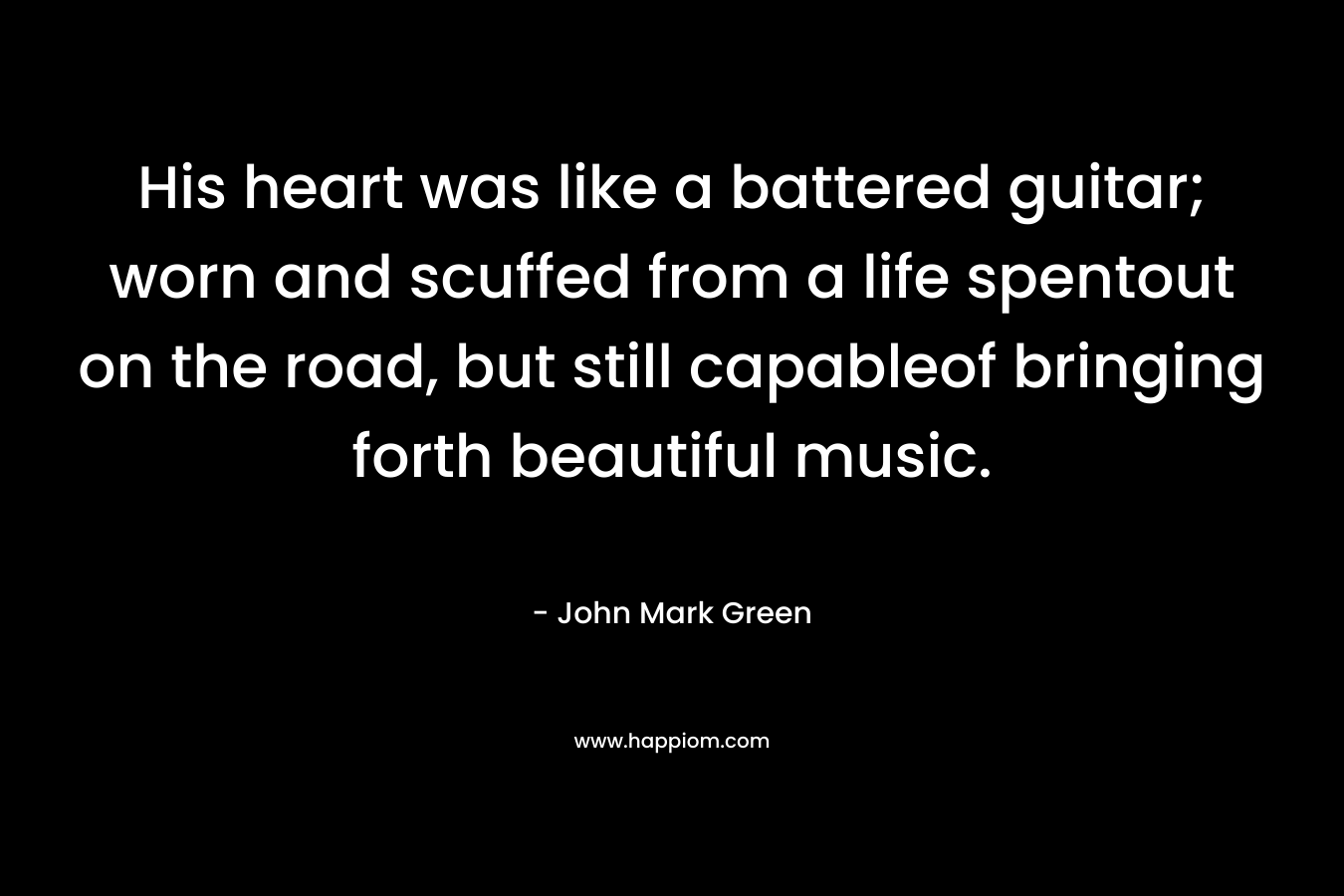 His heart was like a battered guitar; worn and scuffed from a life spentout on the road, but still capableof bringing forth beautiful music.