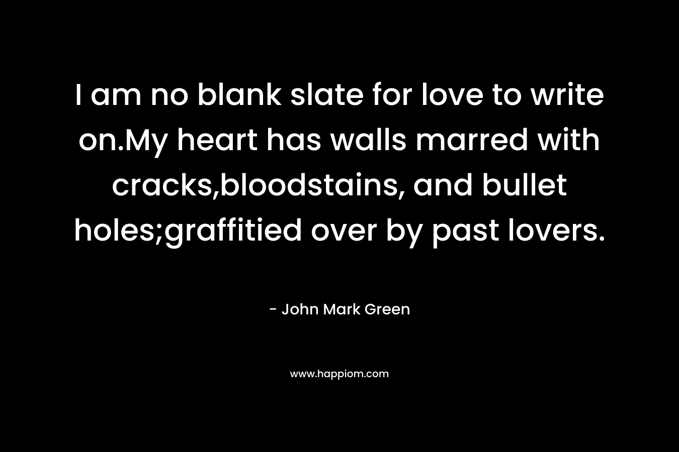 I am no blank slate for love to write on.My heart has walls marred with cracks,bloodstains, and bullet holes;graffitied over by past lovers. – John Mark Green