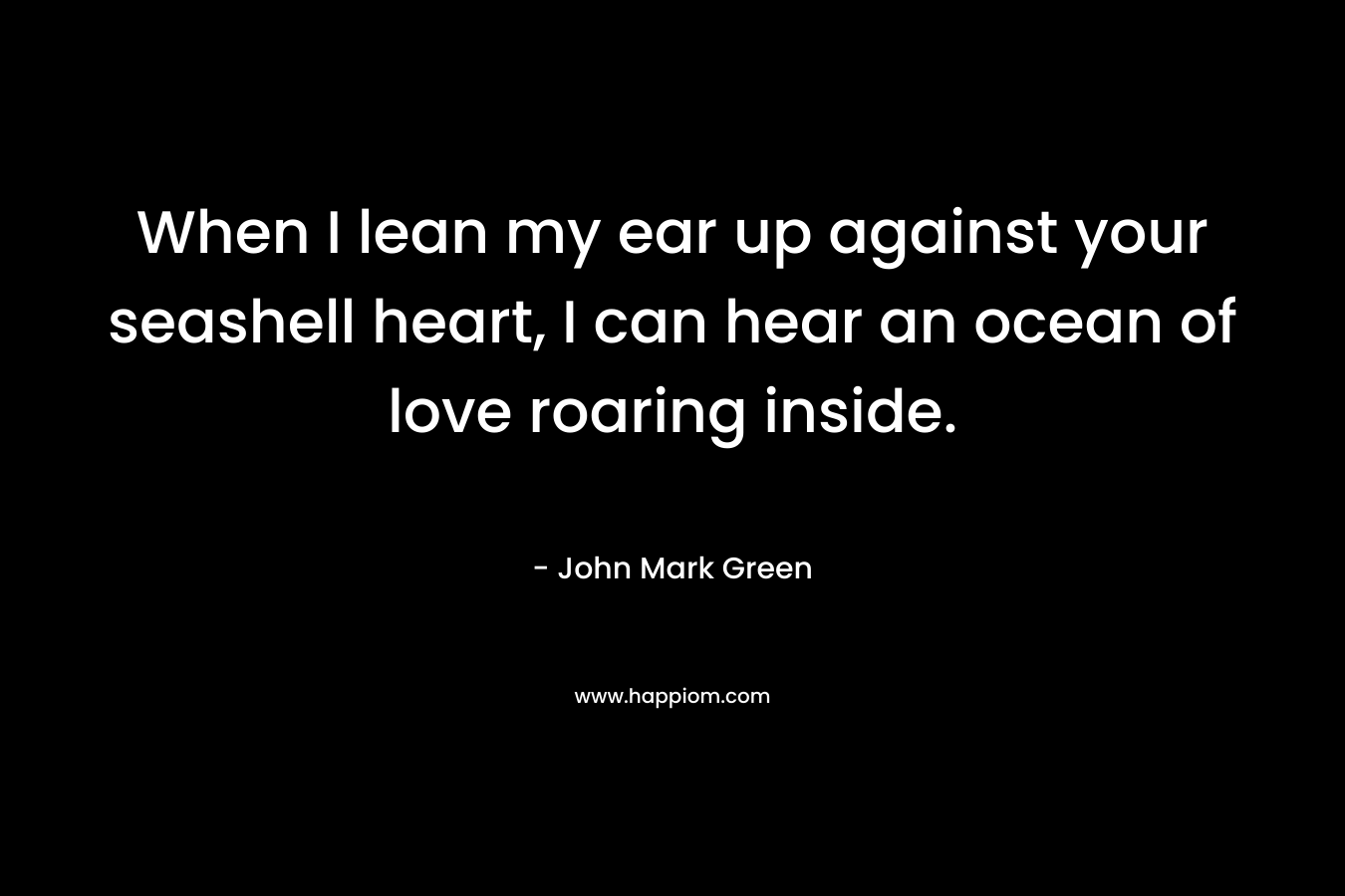 When I lean my ear up against your seashell heart, I can hear an ocean of love roaring inside. – John Mark Green