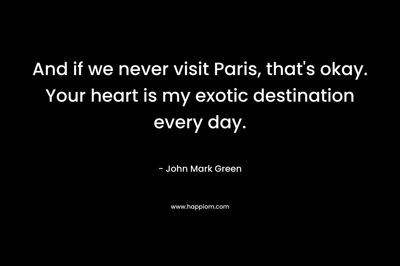 And if we never visit Paris, that's okay. Your heart is my exotic destination every day.