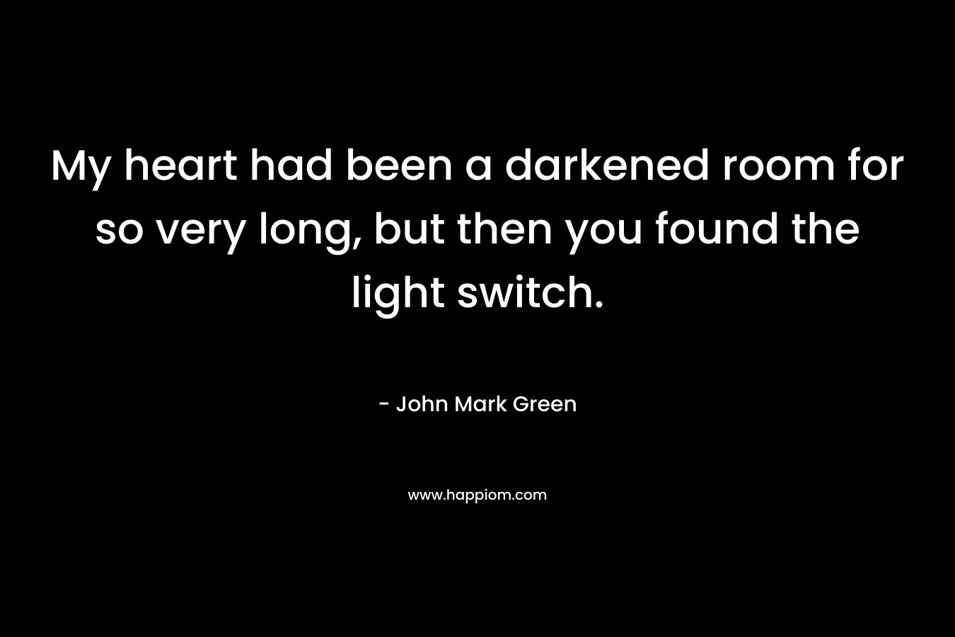 My heart had been a darkened room for so very long, but then you found the light switch.