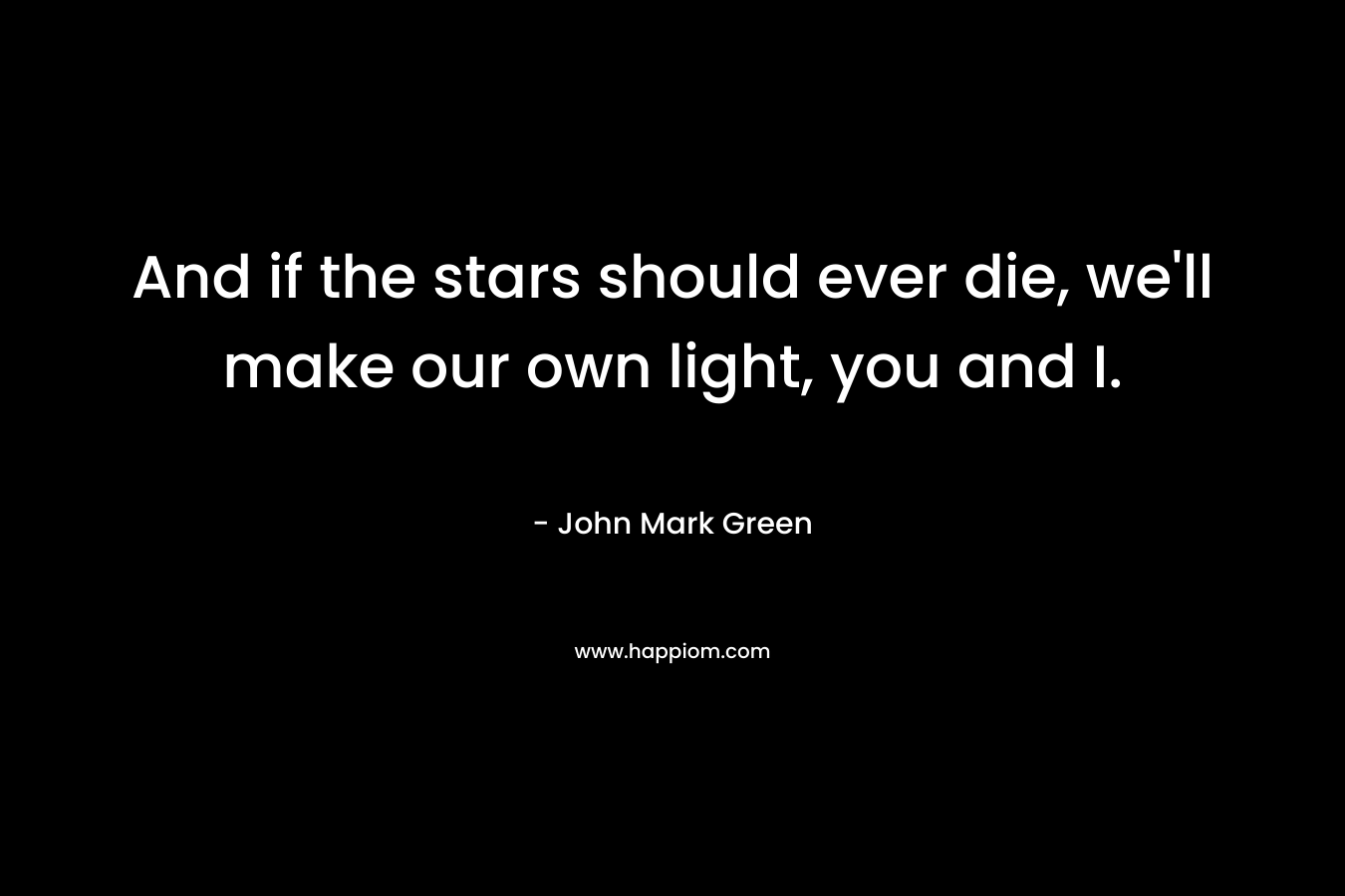 And if the stars should ever die, we'll make our own light, you and I.