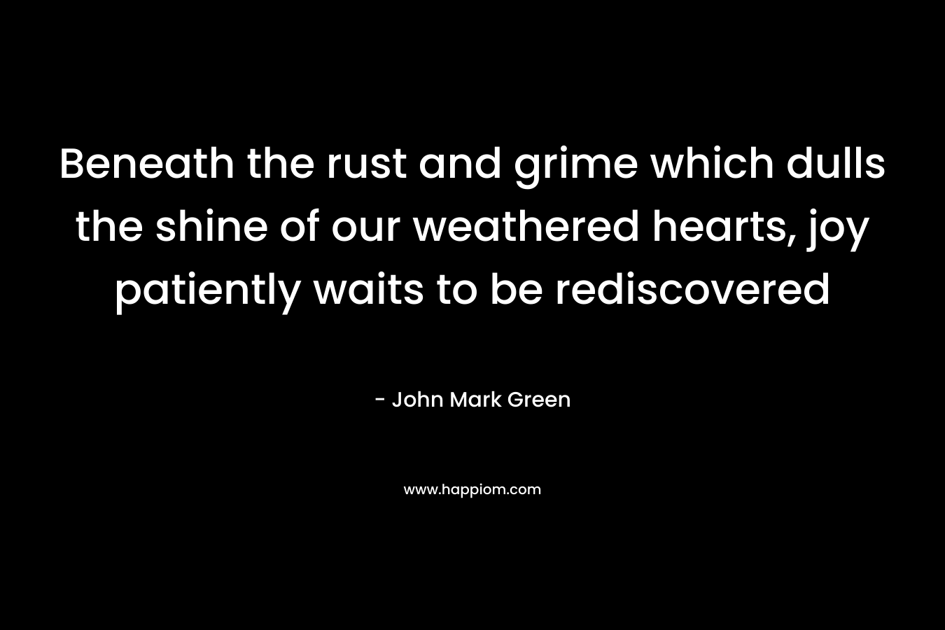 Beneath the rust and grime which dulls the shine of our weathered hearts, joy patiently waits to be rediscovered – John Mark Green