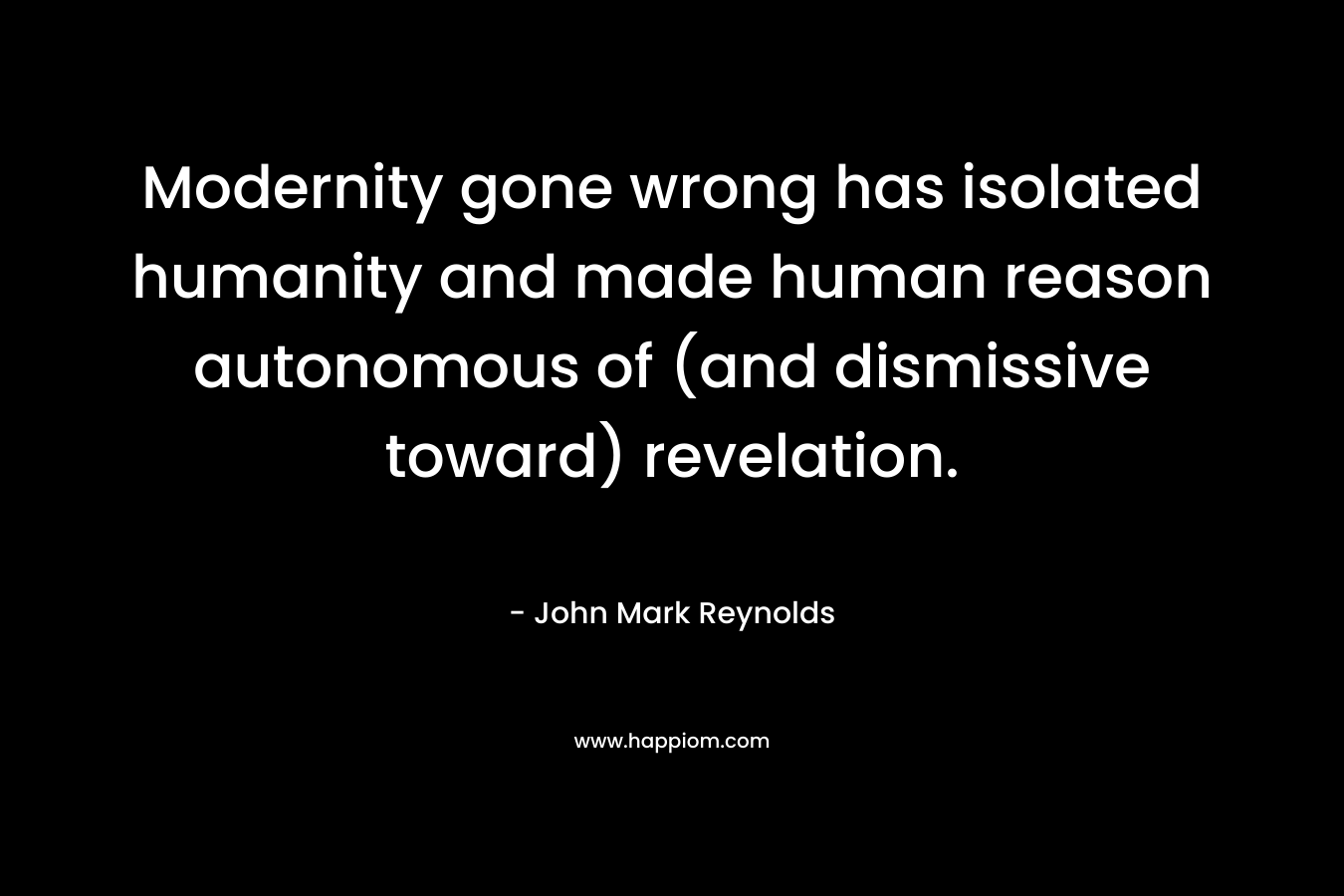 Modernity gone wrong has isolated humanity and made human reason autonomous of (and dismissive toward) revelation. – John Mark Reynolds