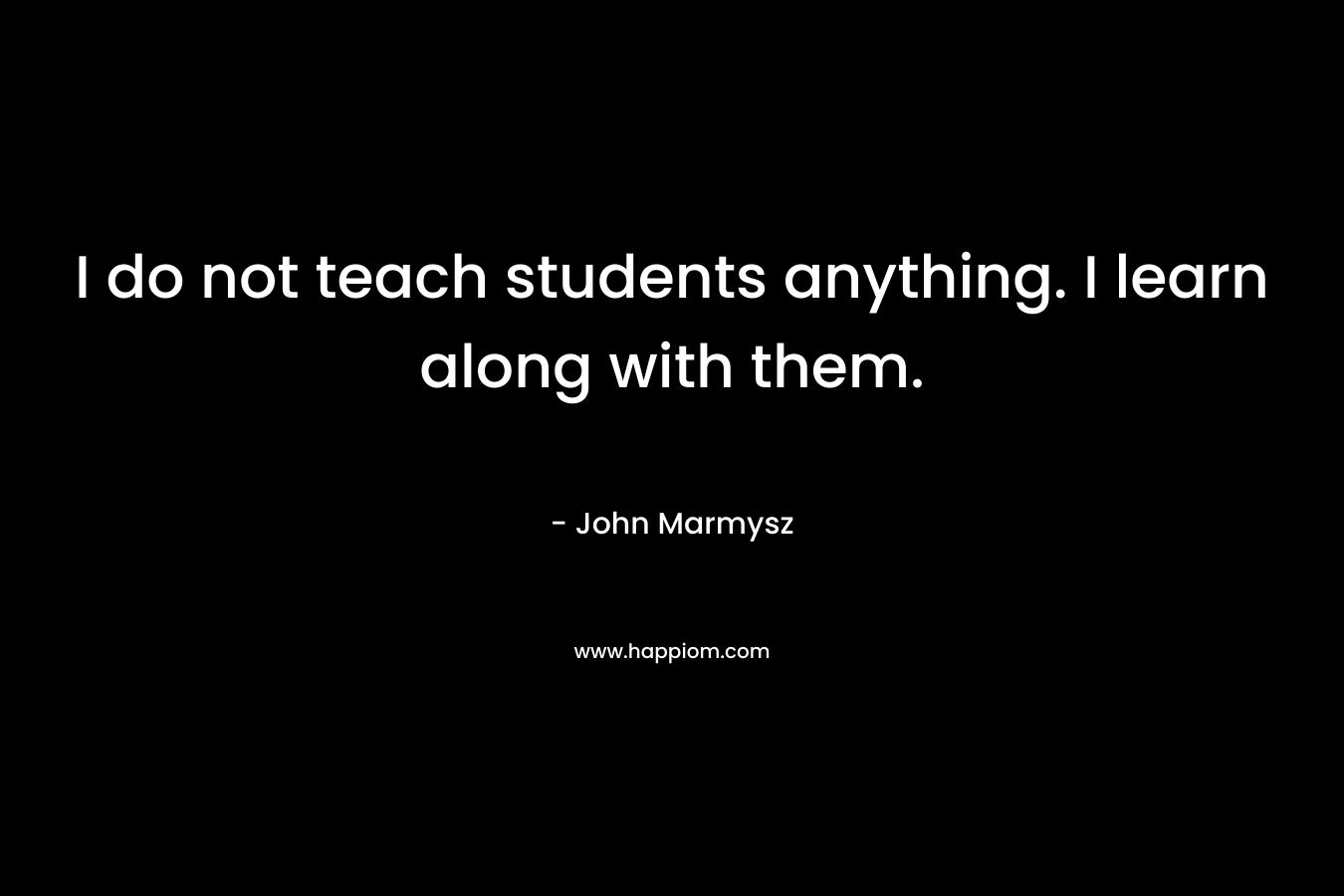 I do not teach students anything. I learn along with them. – John Marmysz