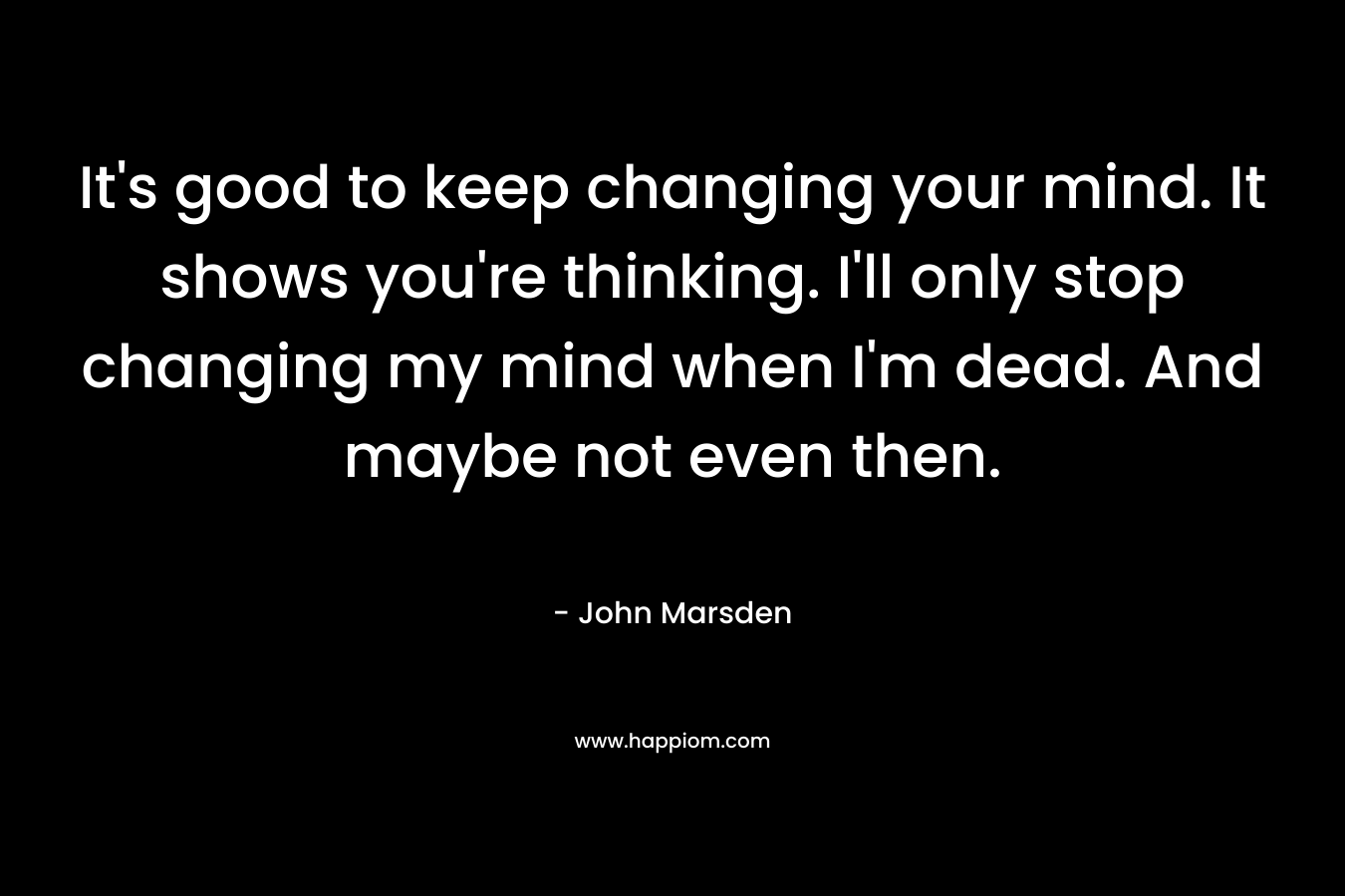 It's good to keep changing your mind. It shows you're thinking. I'll only stop changing my mind when I'm dead. And maybe not even then.