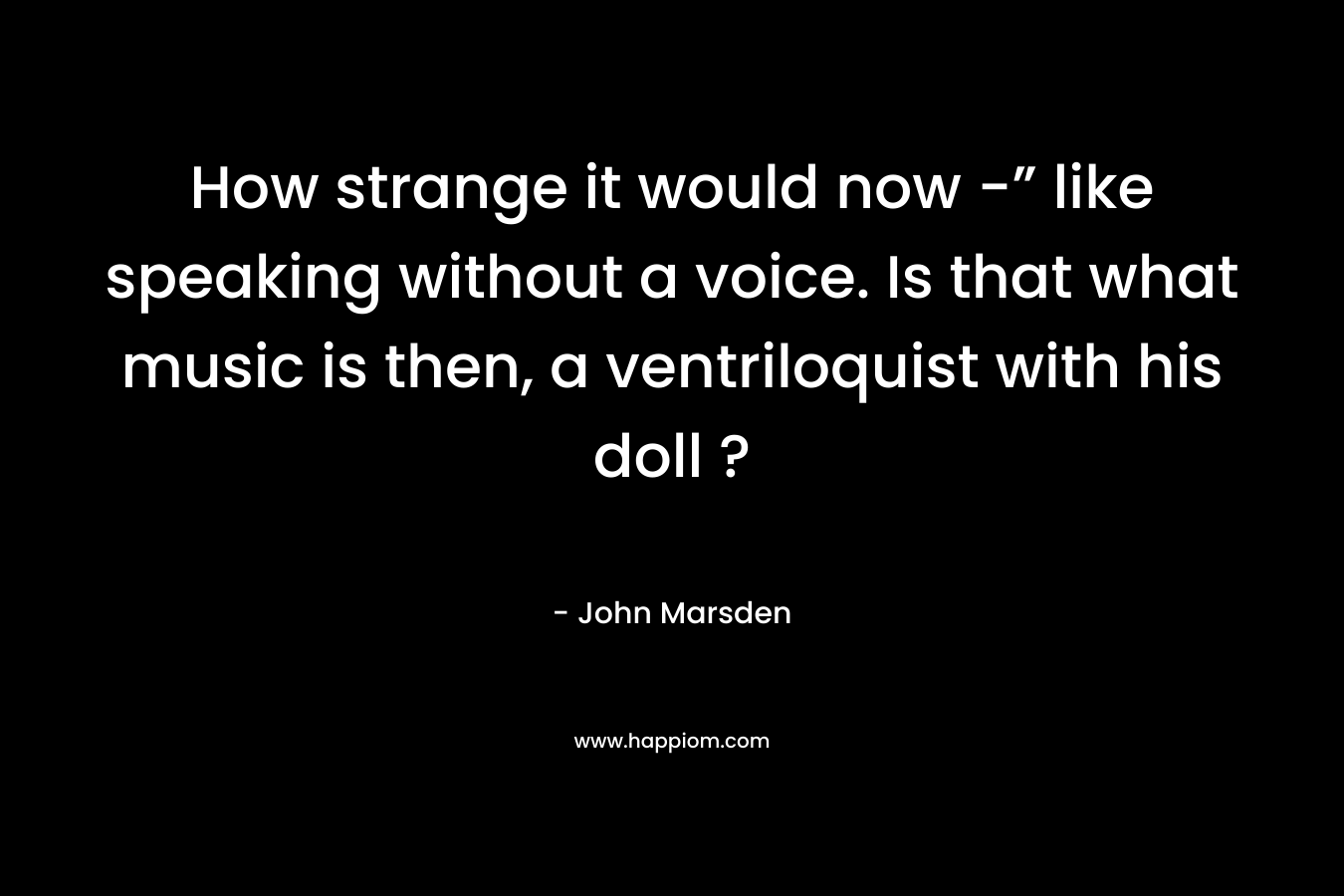 How strange it would now -” like speaking without a voice. Is that what music is then, a ventriloquist with his doll ? – John Marsden