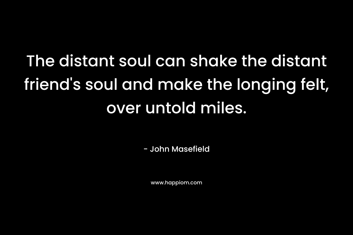 The distant soul can shake the distant friend’s soul and make the longing felt, over untold miles. – John Masefield