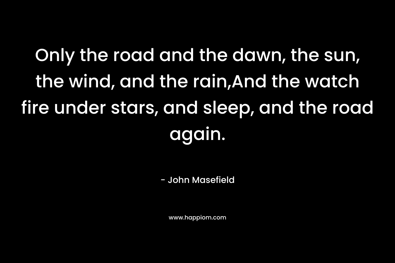 Only the road and the dawn, the sun, the wind, and the rain,And the watch fire under stars, and sleep, and the road again. – John Masefield