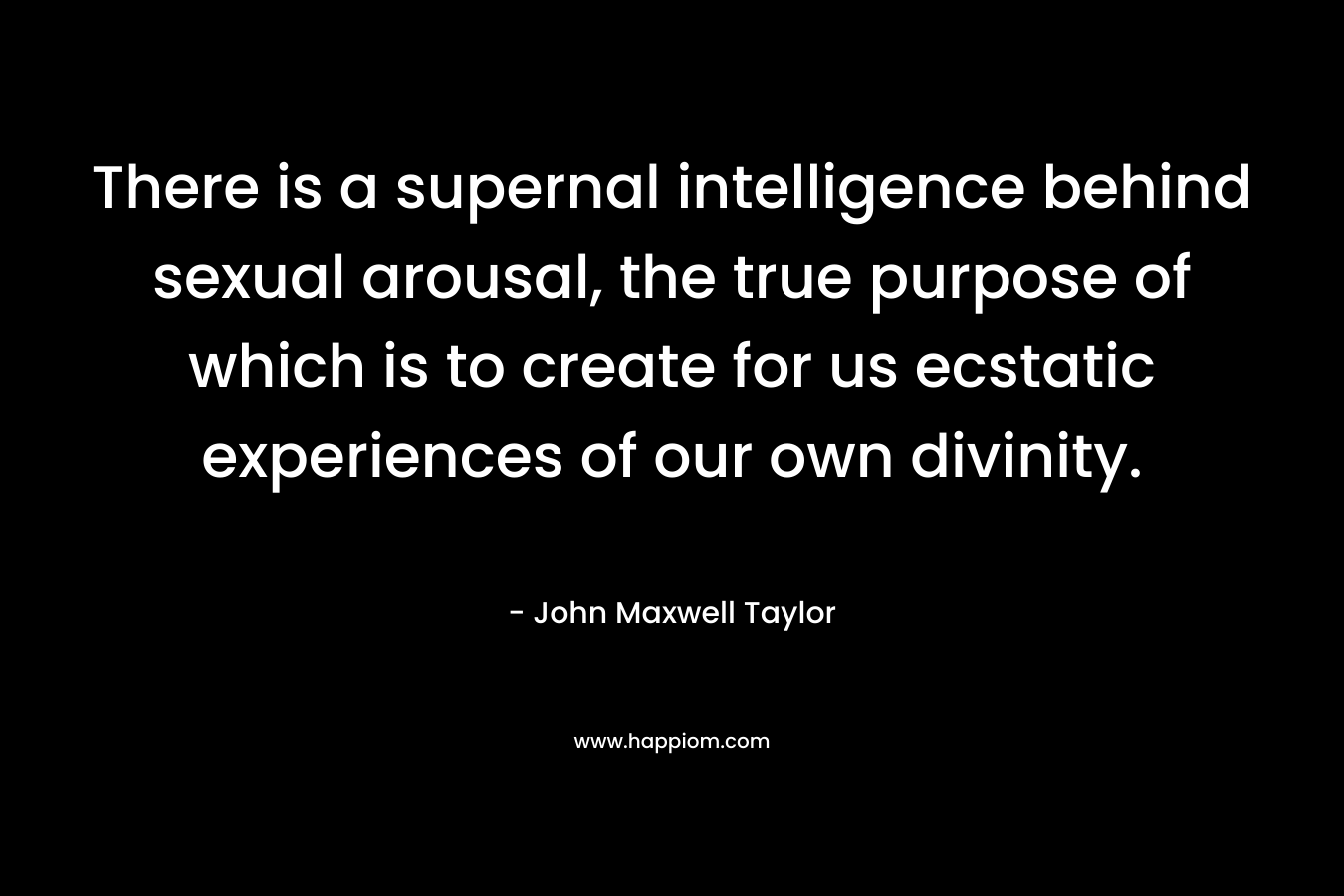 There is a supernal intelligence behind sexual arousal, the true purpose of which is to create for us ecstatic experiences of our own divinity. – John Maxwell Taylor