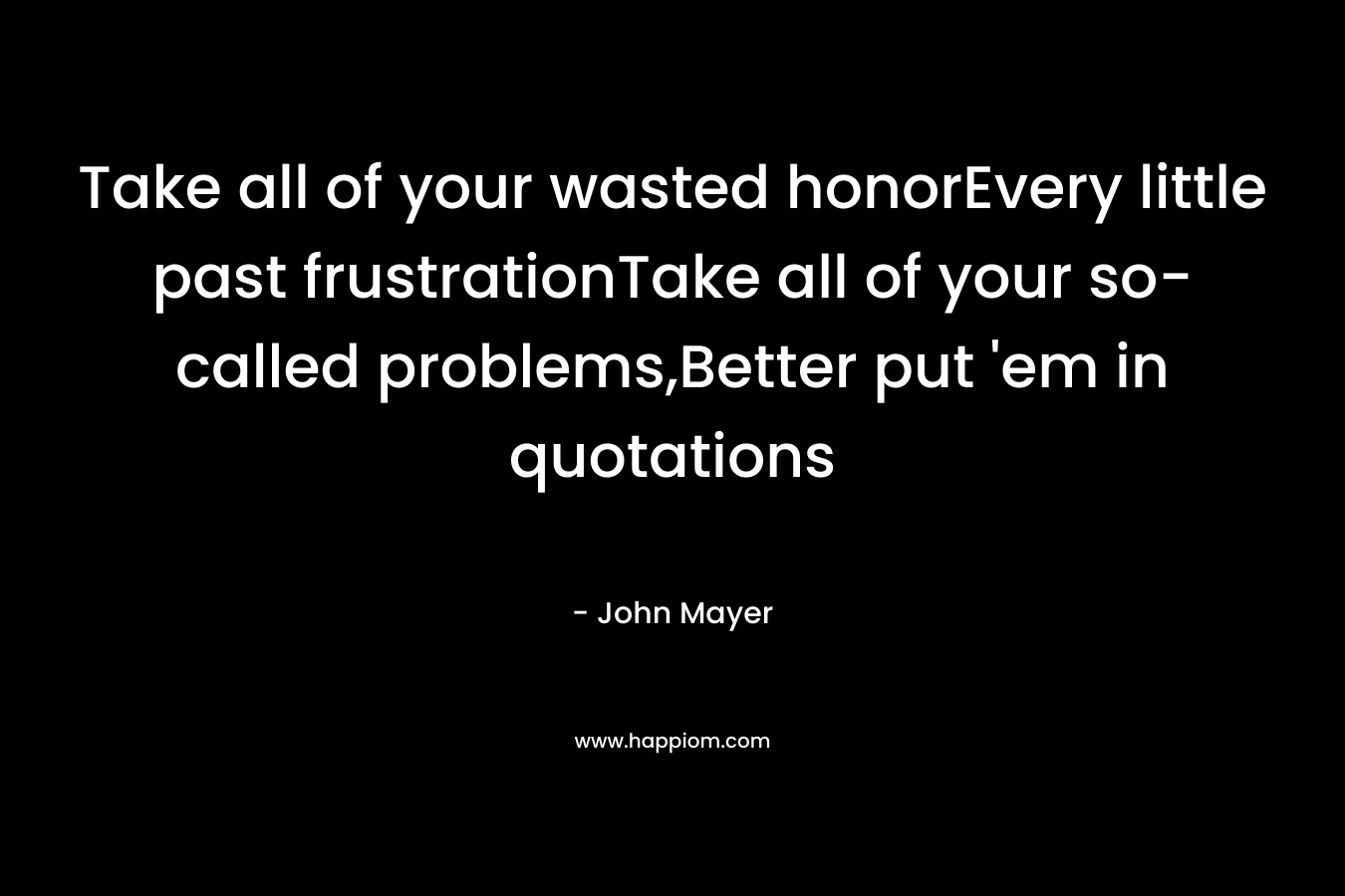 Take all of your wasted honorEvery little past frustrationTake all of your so-called problems,Better put ’em in quotations – John Mayer