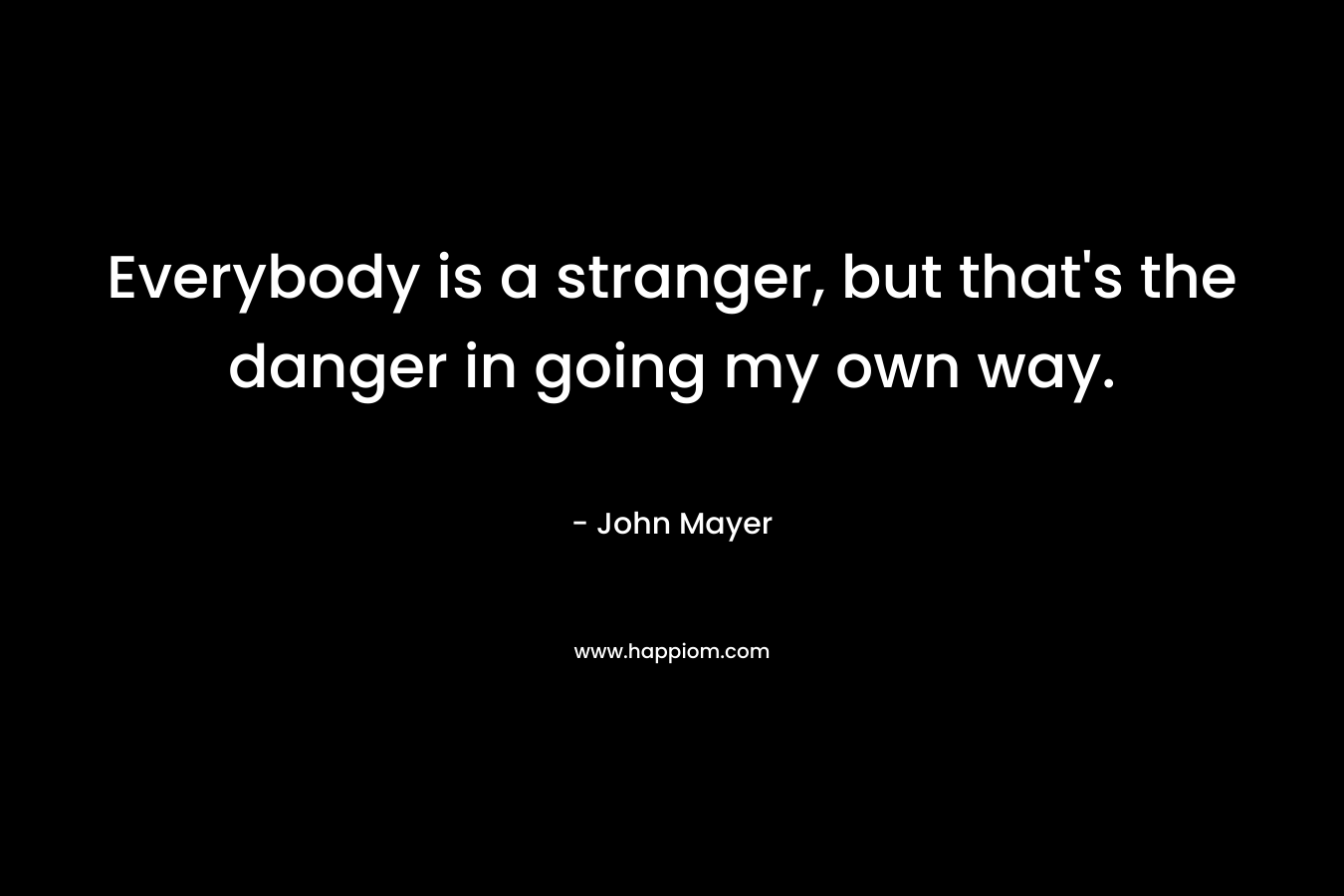 Everybody is a stranger, but that’s the danger in going my own way. – John Mayer