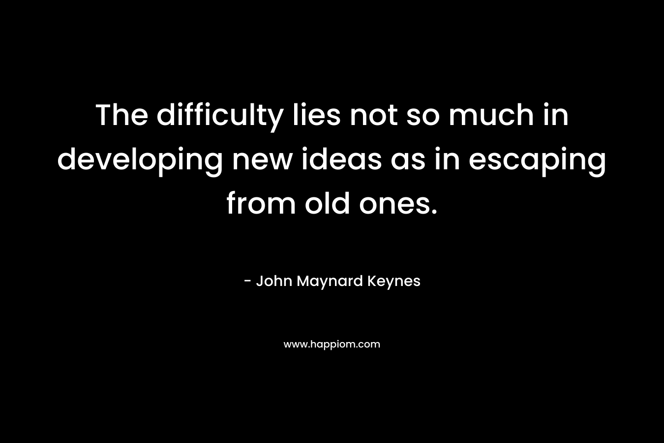 The difficulty lies not so much in developing new ideas as in escaping from old ones. – John Maynard Keynes