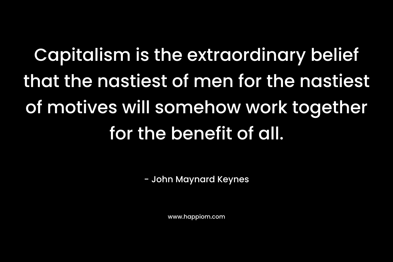 Capitalism is the extraordinary belief that the nastiest of men for the nastiest of motives will somehow work together for the benefit of all. – John Maynard Keynes