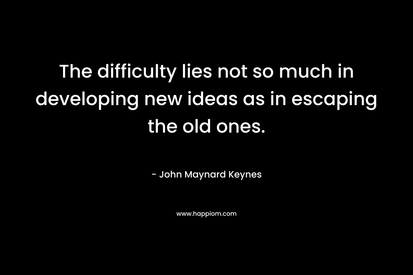The difficulty lies not so much in developing new ideas as in escaping the old ones. – John Maynard Keynes