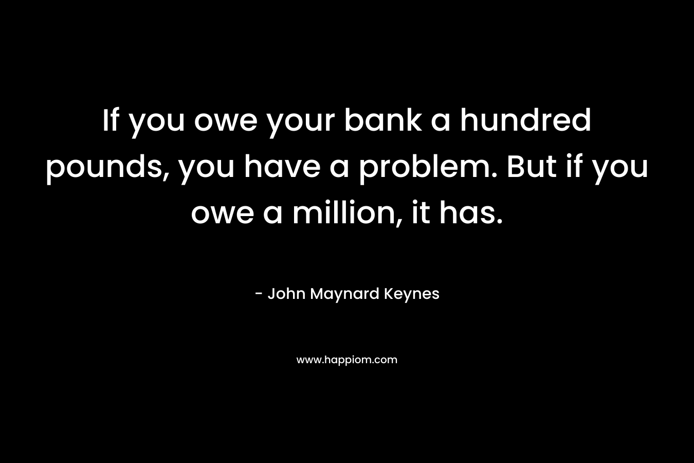 If you owe your bank a hundred pounds, you have a problem. But if you owe a million, it has. – John Maynard Keynes