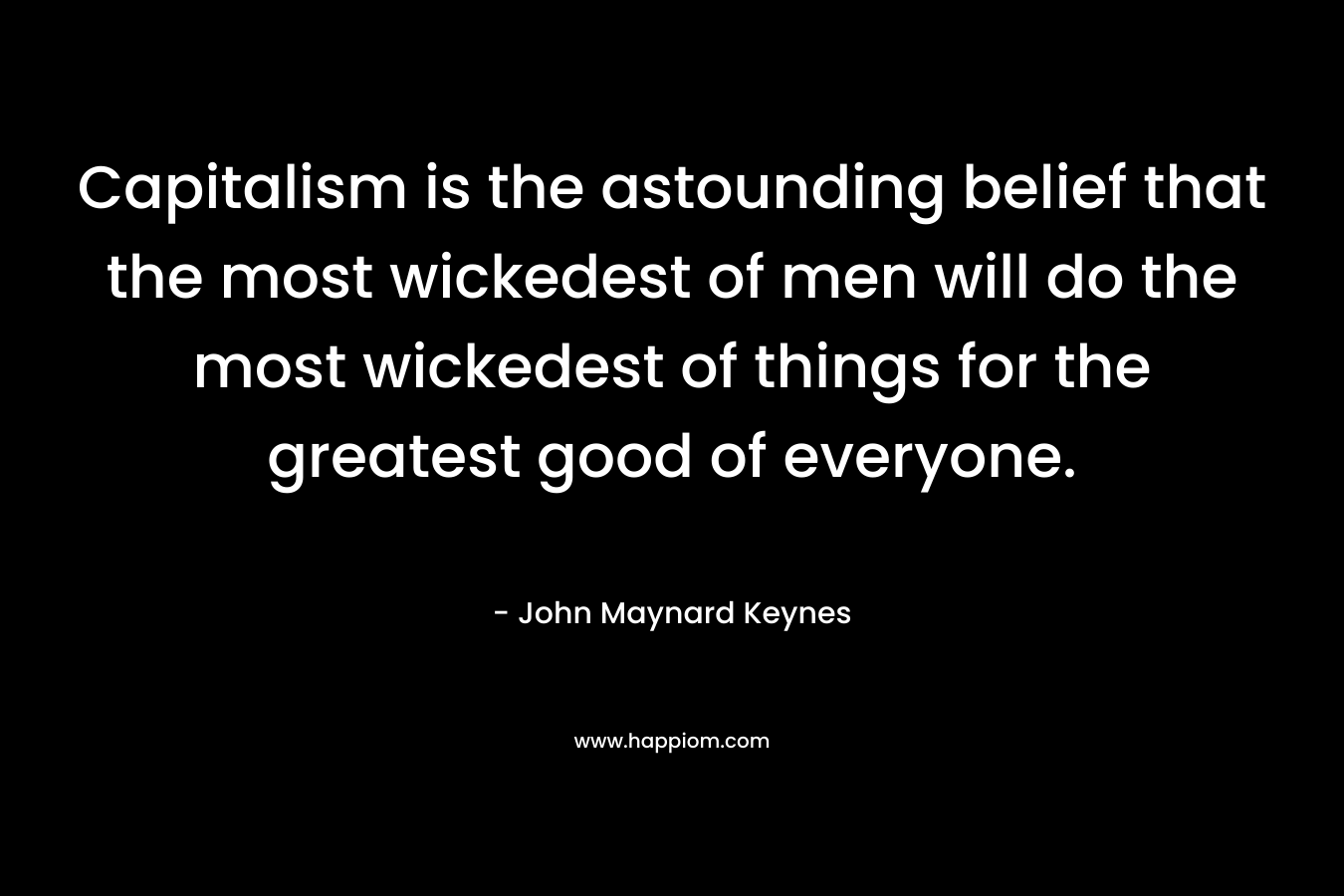 Capitalism is the astounding belief that the most wickedest of men will do the most wickedest of things for the greatest good of everyone. – John Maynard Keynes