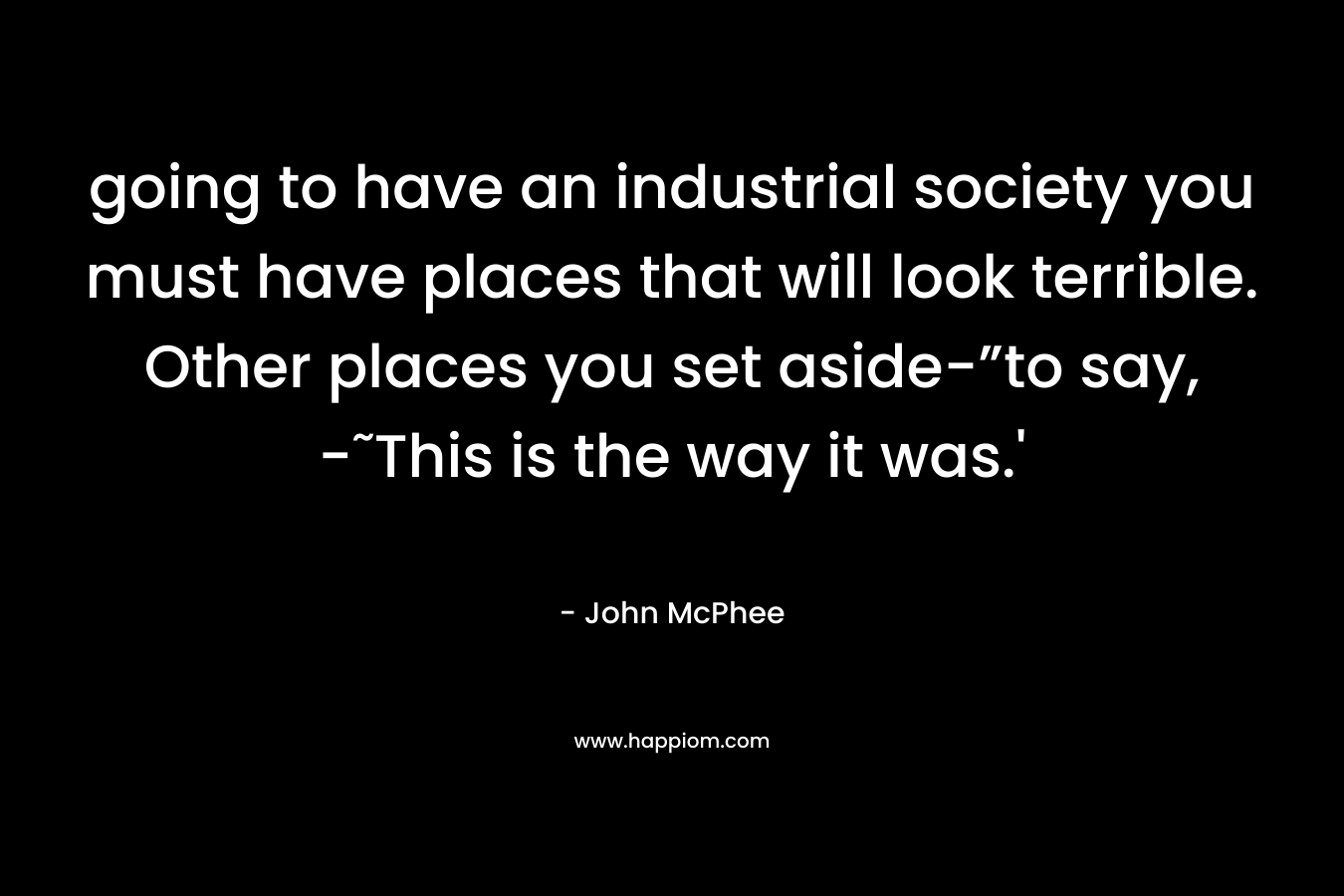 going to have an industrial society you must have places that will look terrible. Other places you set aside-”to say, -˜This is the way it was.’  – John McPhee