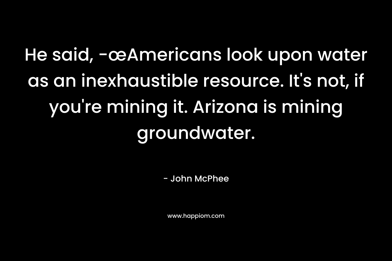 He said, -œAmericans look upon water as an inexhaustible resource. It’s not, if you’re mining it. Arizona is mining groundwater. – John McPhee