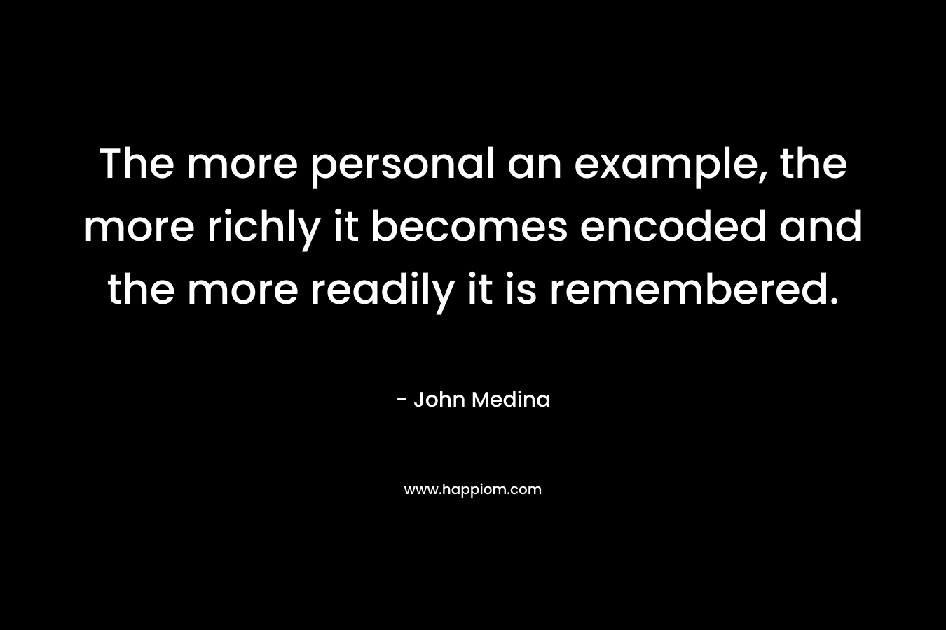 The more personal an example, the more richly it becomes encoded and the more readily it is remembered. – John Medina