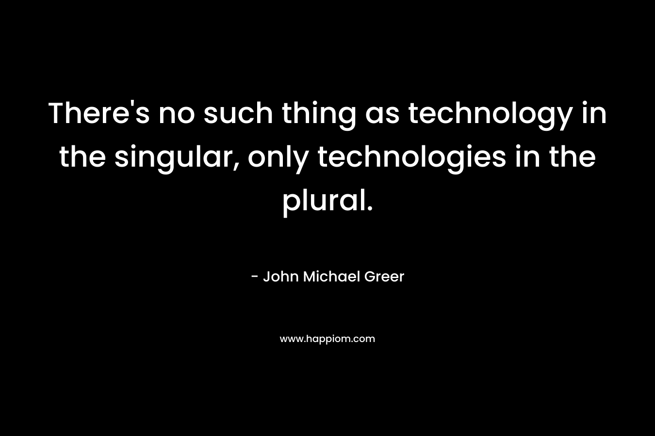 There’s no such thing as technology in the singular, only technologies in the plural. – John Michael Greer