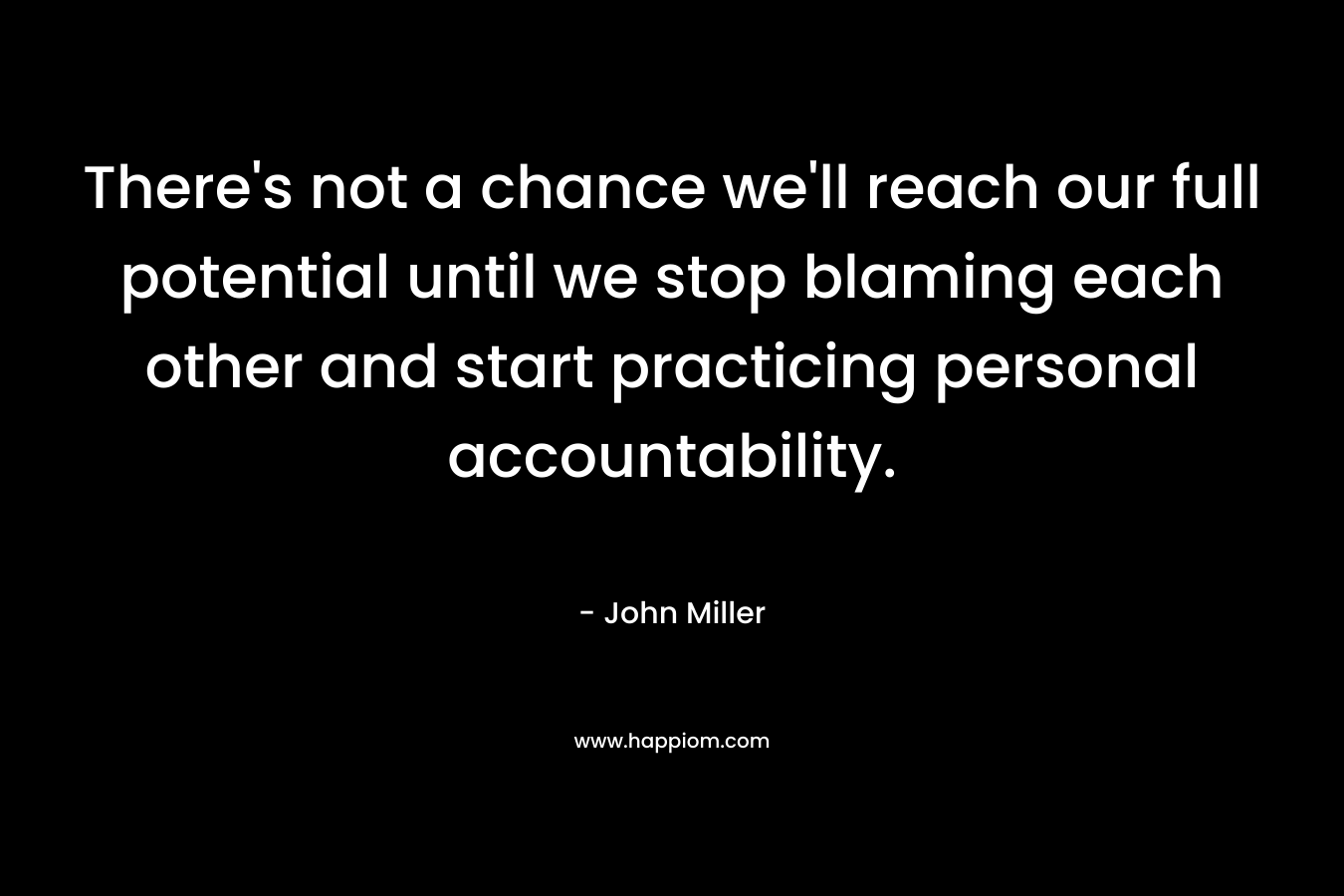 There’s not a chance we’ll reach our full potential until we stop blaming each other and start practicing personal accountability. – John Miller