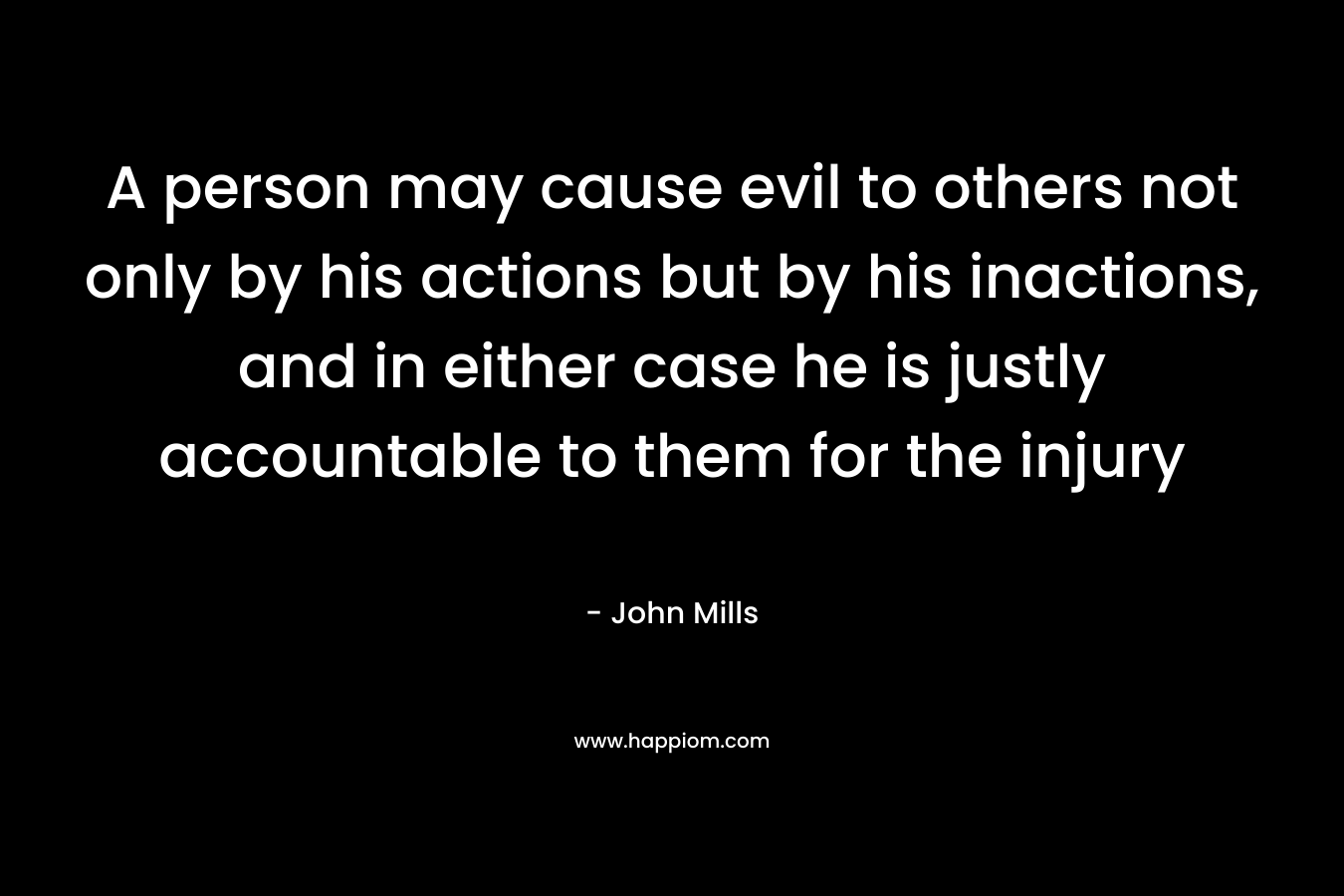 A person may cause evil to others not only by his actions but by his inactions, and in either case he is justly accountable to them for the injury – John Mills