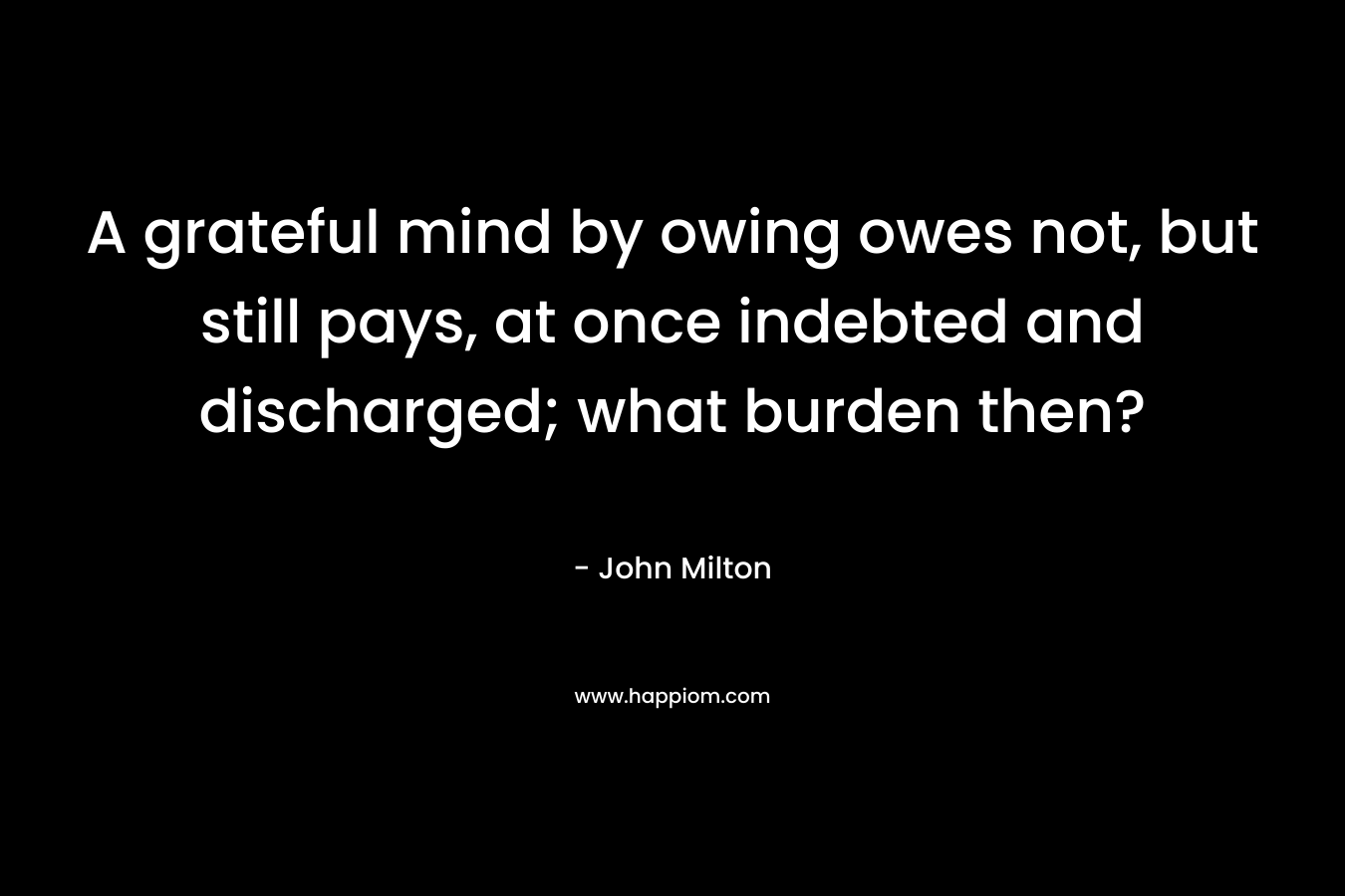A grateful mind by owing owes not, but still pays, at once indebted and discharged; what burden then? – John Milton