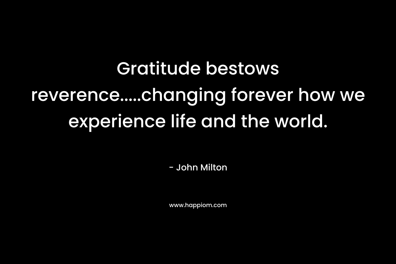 Gratitude bestows reverence…..changing forever how we experience life and the world. – John Milton