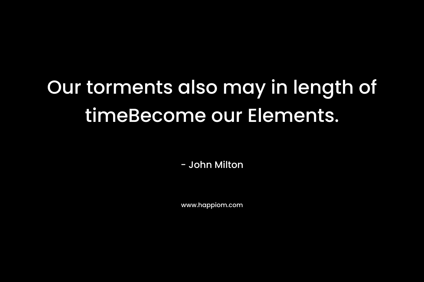 Our torments also may in length of timeBecome our Elements. – John Milton