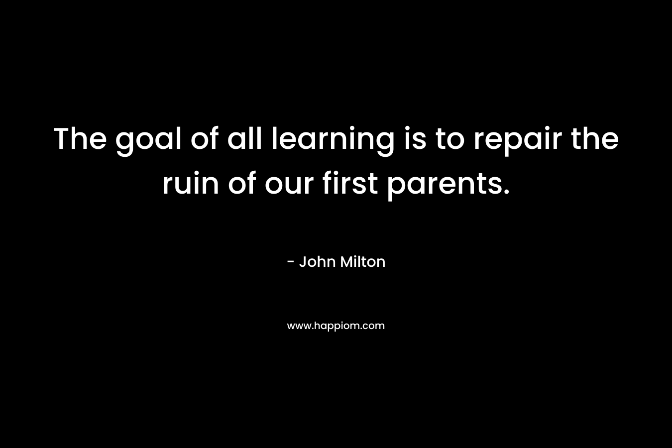 The goal of all learning is to repair the ruin of our first parents. – John Milton
