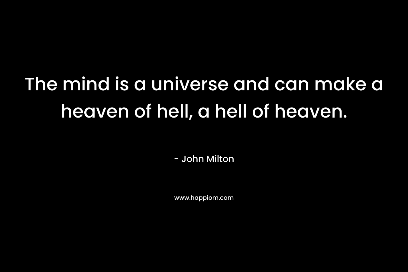 The mind is a universe and can make a heaven of hell, a hell of heaven. – John Milton