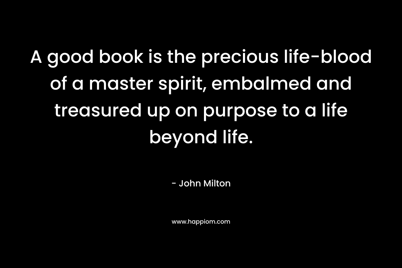 A good book is the precious life-blood of a master spirit, embalmed and treasured up on purpose to a life beyond life. – John Milton