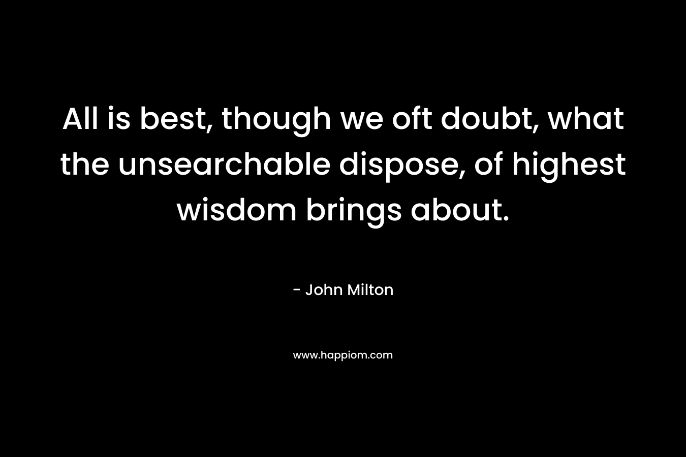 All is best, though we oft doubt, what the unsearchable dispose, of highest wisdom brings about. – John Milton