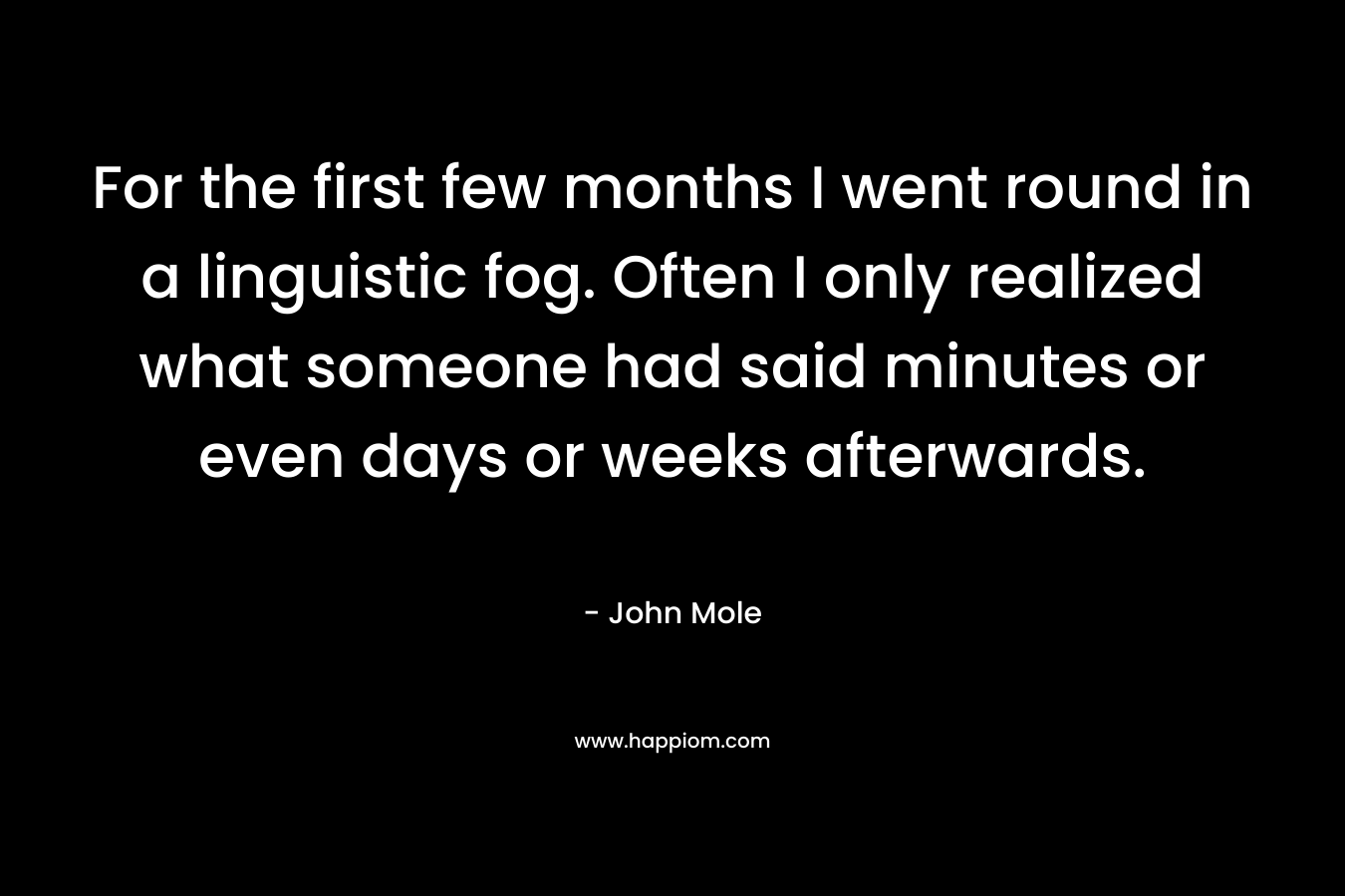 For the first few months I went round in a linguistic fog. Often I only realized what someone had said minutes or even days or weeks afterwards. – John  Mole
