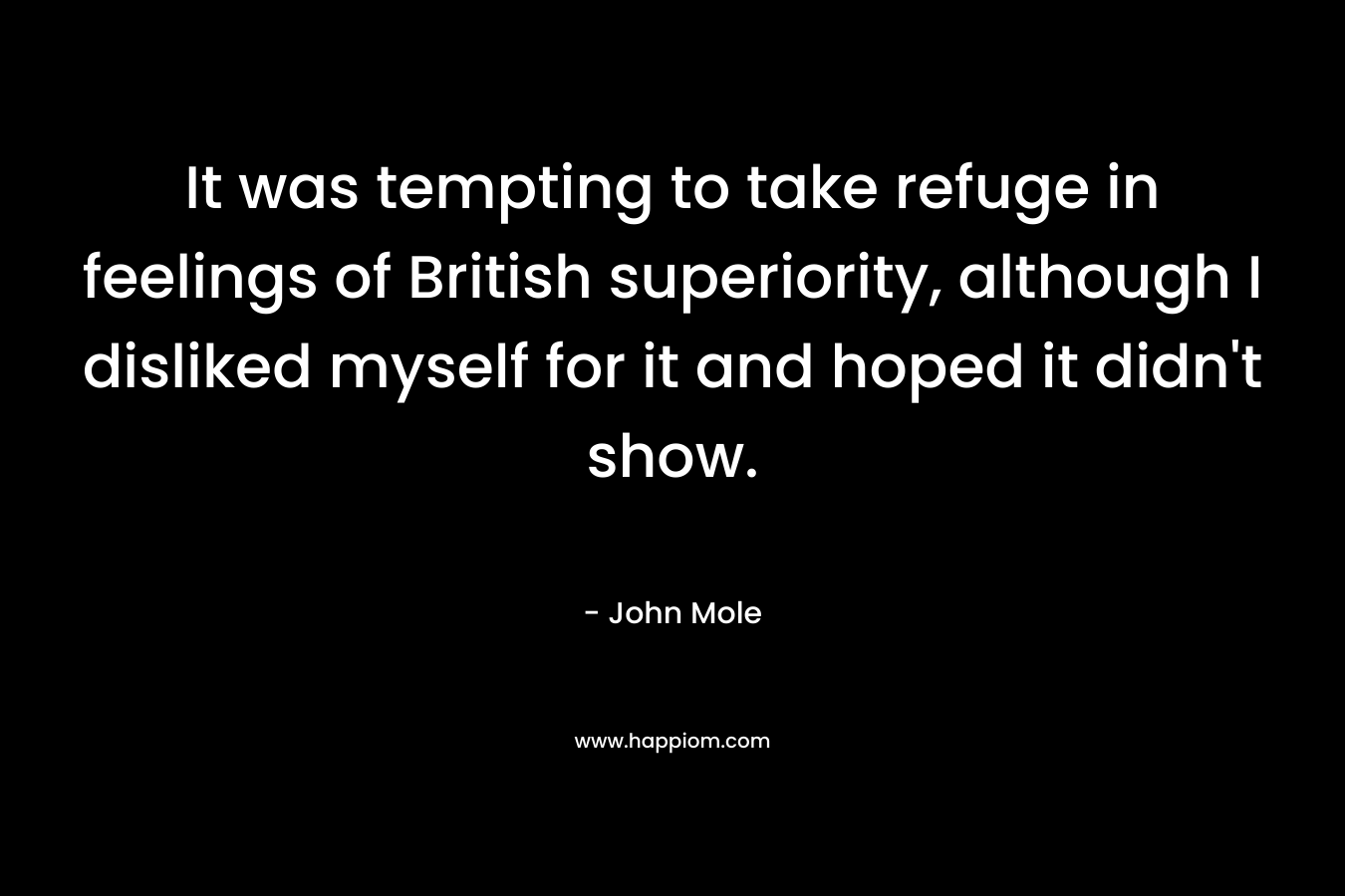 It was tempting to take refuge in feelings of British superiority, although I disliked myself for it and hoped it didn’t show. – John  Mole