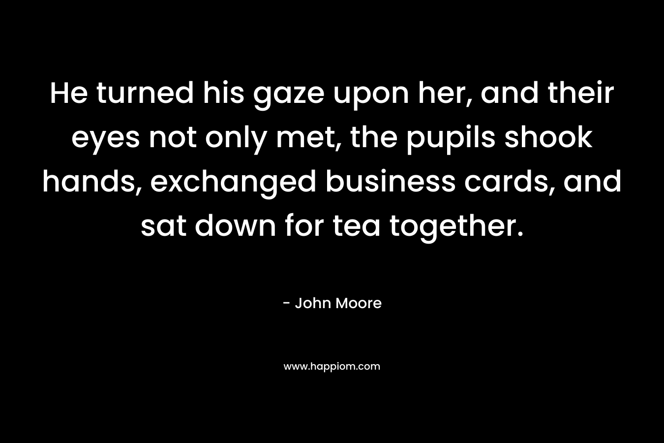 He turned his gaze upon her, and their eyes not only met, the pupils shook hands, exchanged business cards, and sat down for tea together. – John Moore