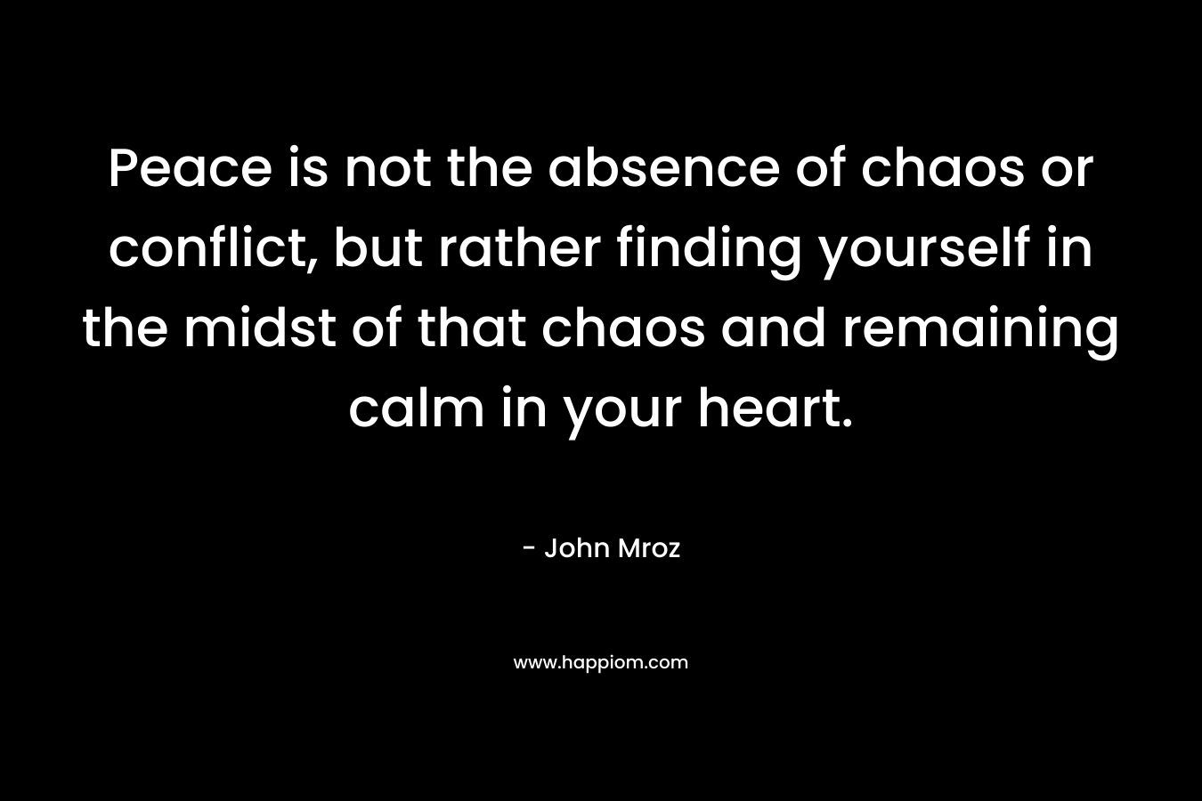 Peace is not the absence of chaos or conflict, but rather finding yourself in the midst of that chaos and remaining calm in your heart.