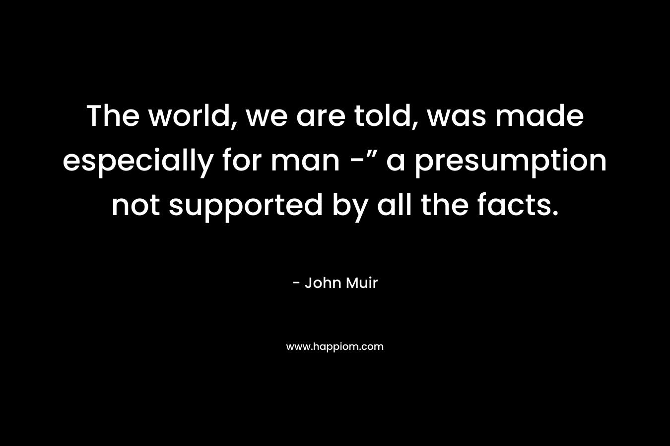 The world, we are told, was made especially for man -” a presumption not supported by all the facts.