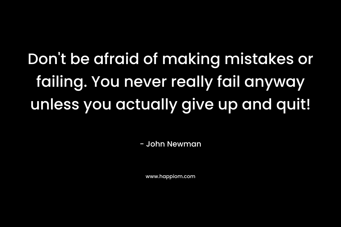 Don’t be afraid of making mistakes or failing. You never really fail anyway unless you actually give up and quit! – John Newman