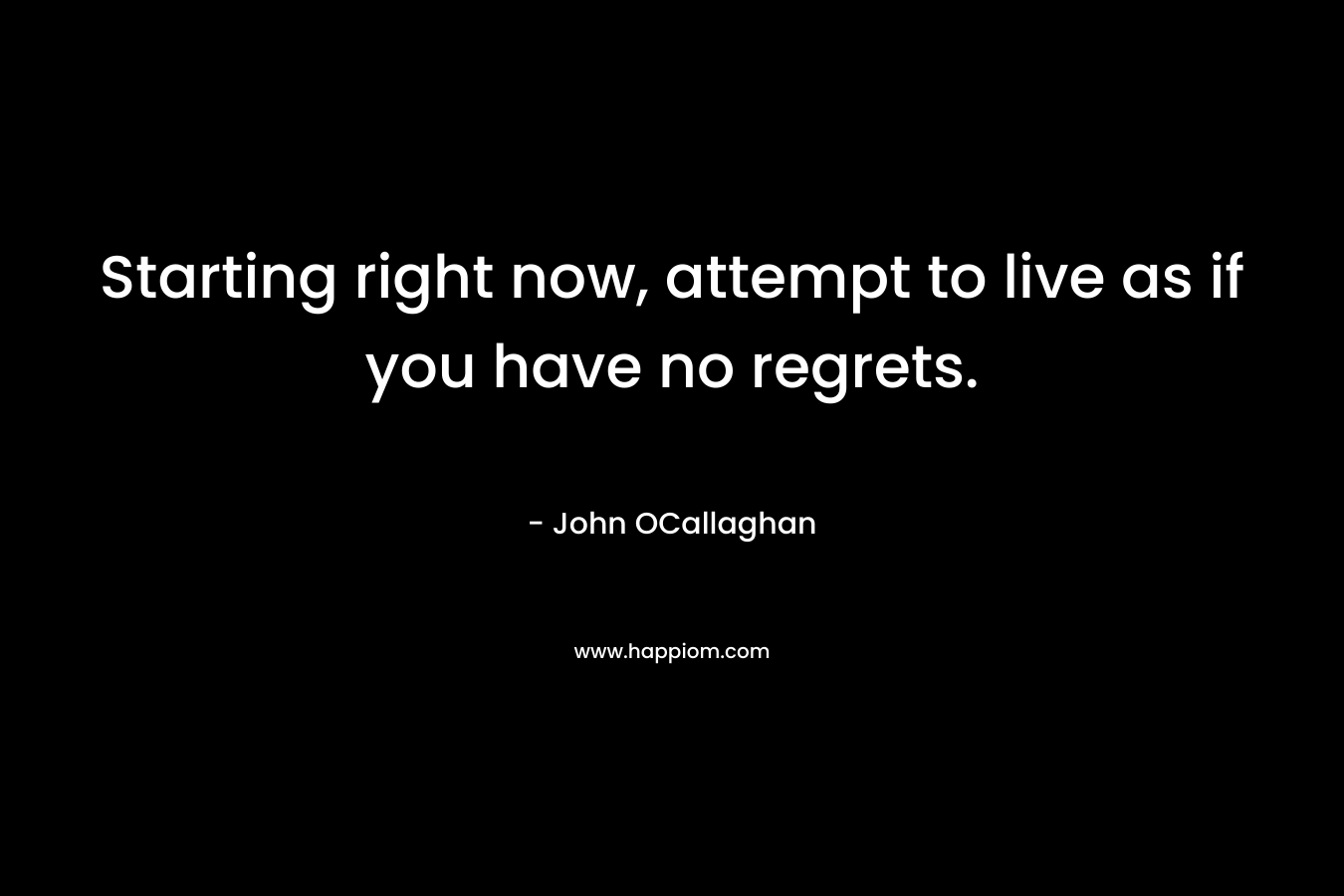Starting right now, attempt to live as if you have no regrets. – John OCallaghan