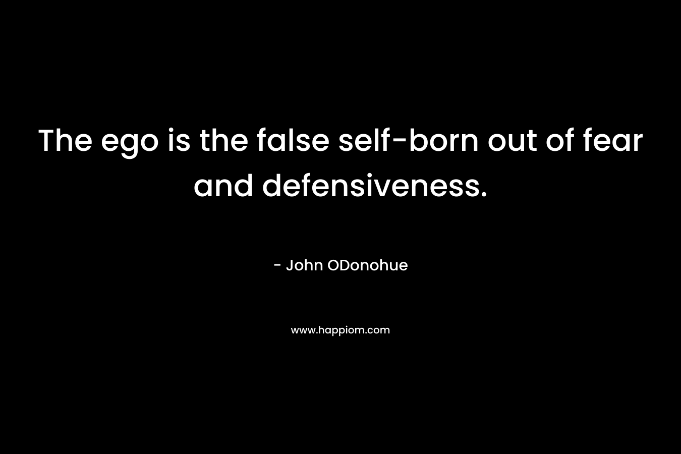 The ego is the false self-born out of fear and defensiveness. – John ODonohue