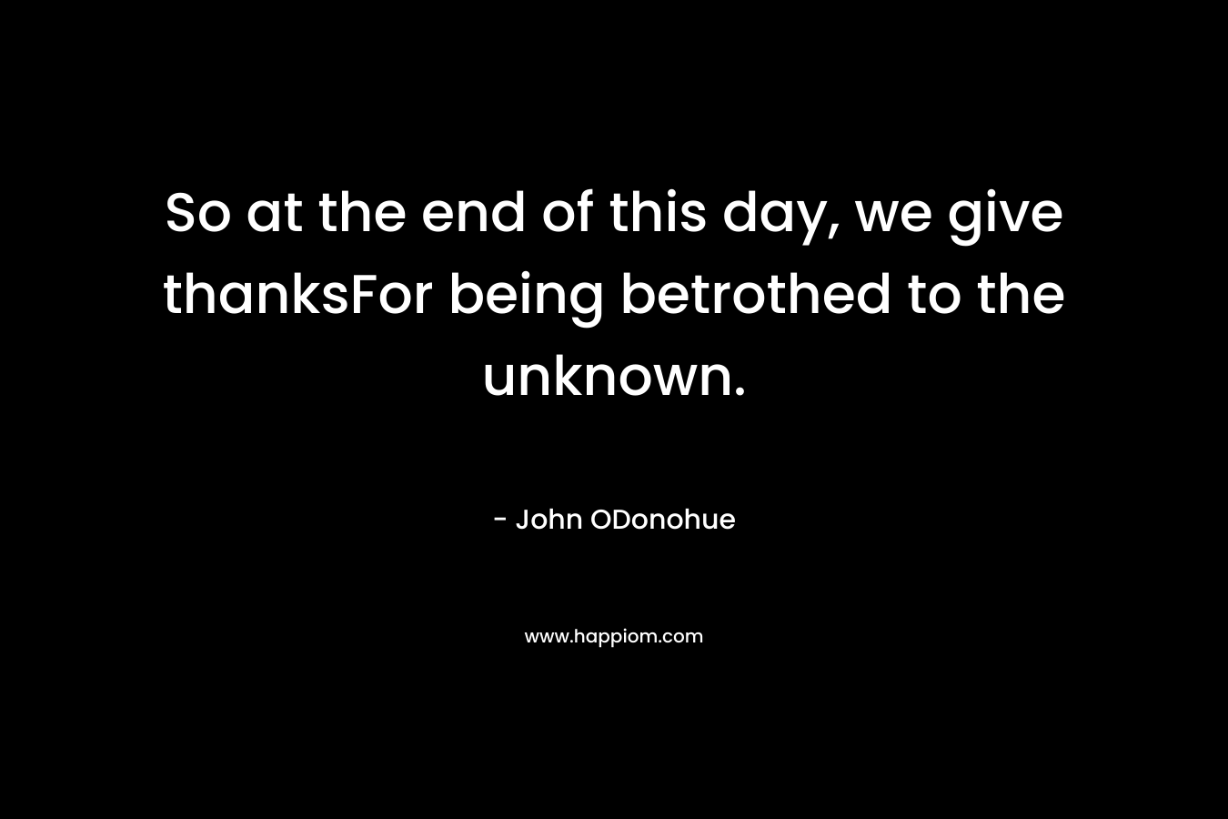So at the end of this day, we give thanksFor being betrothed to the unknown.