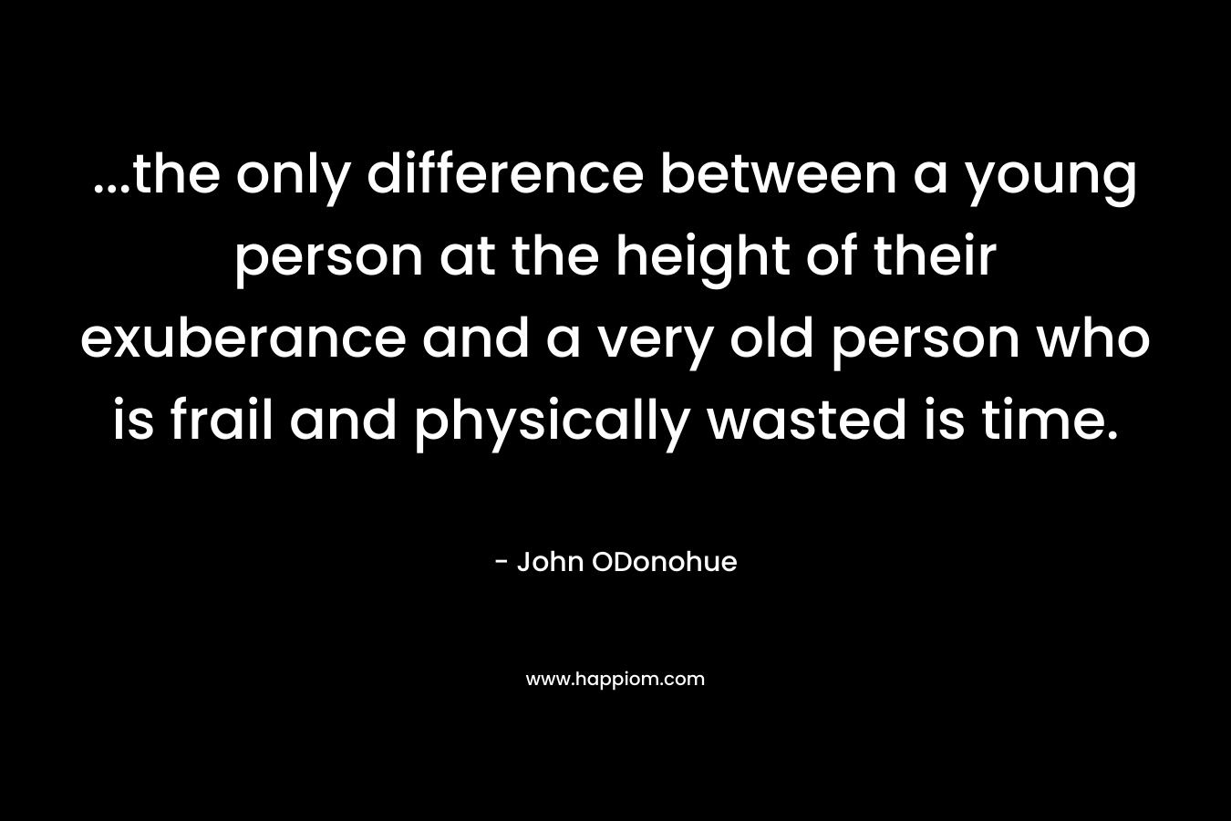 …the only difference between a young person at the height of their exuberance and a very old person who is frail and physically wasted is time. – John ODonohue