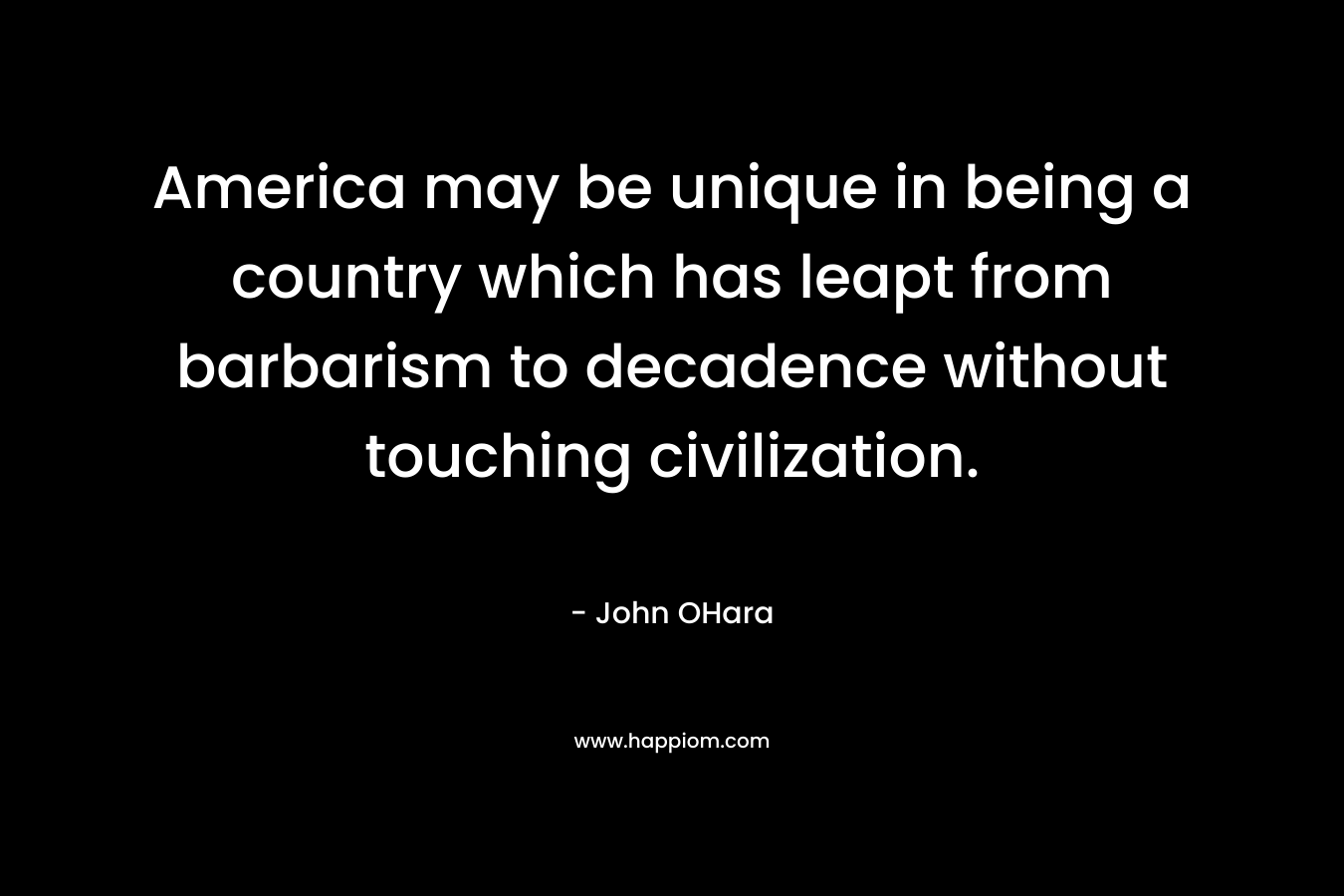 America may be unique in being a country which has leapt from barbarism to decadence without touching civilization. – John OHara