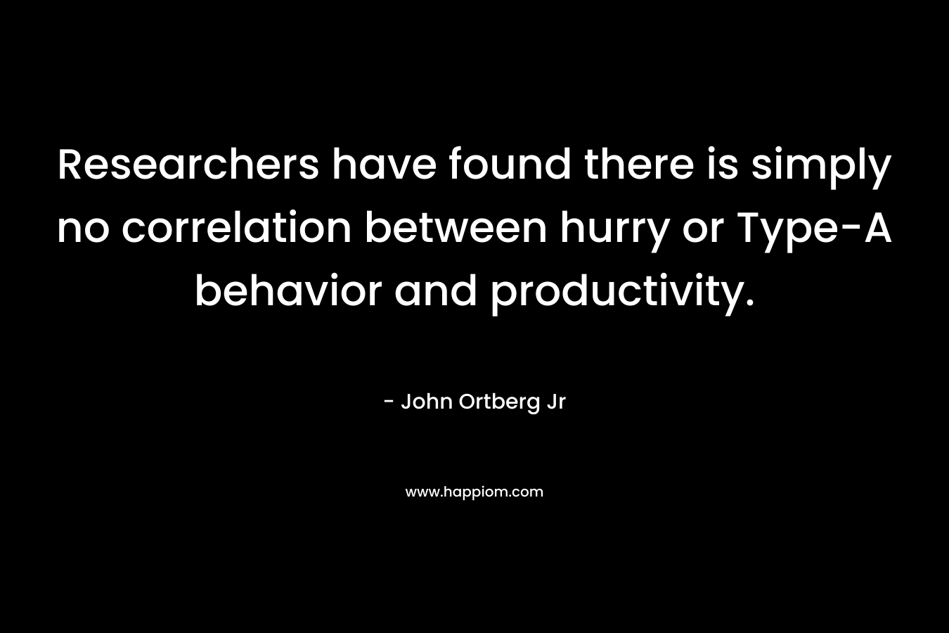Researchers have found there is simply no correlation between hurry or Type-A behavior and productivity. – John Ortberg Jr