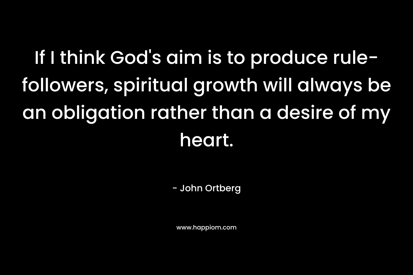 If I think God’s aim is to produce rule-followers, spiritual growth will always be an obligation rather than a desire of my heart. – John Ortberg