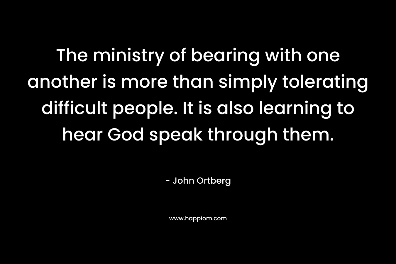 The ministry of bearing with one another is more than simply tolerating difficult people. It is also learning to hear God speak through them. – John Ortberg