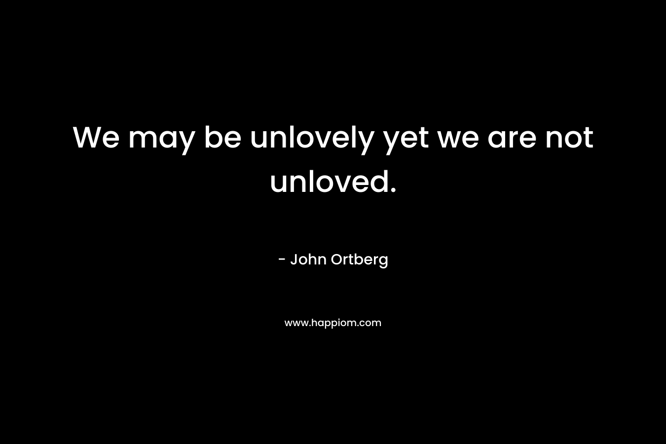 We may be unlovely yet we are not unloved. – John Ortberg